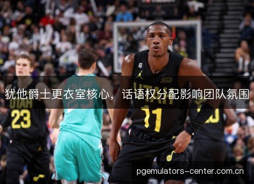 犹他爵士更衣室核心,话语权分配影响团队氛围 犹他爵士更衣室核心,话语权分配影响团队氛围